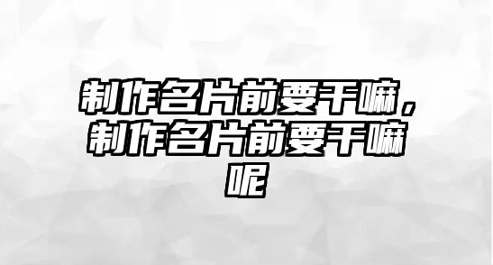 制作名片前要干嘛，制作名片前要干嘛呢