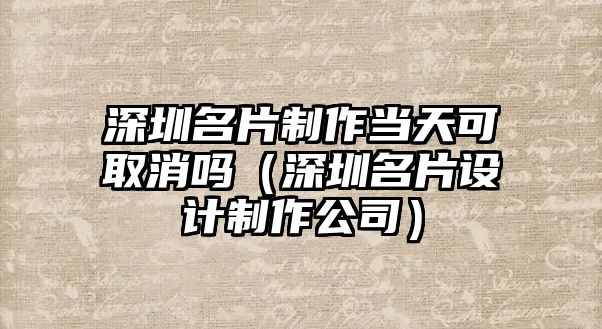 深圳名片制作當(dāng)天可取消嗎（深圳名片設(shè)計(jì)制作公司）