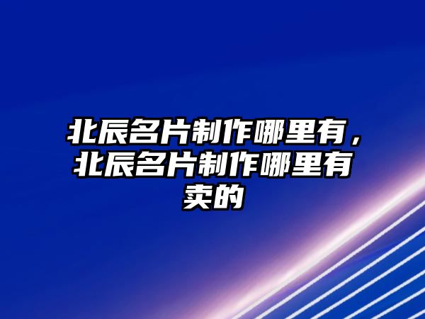 北辰名片制作哪里有，北辰名片制作哪里有賣的