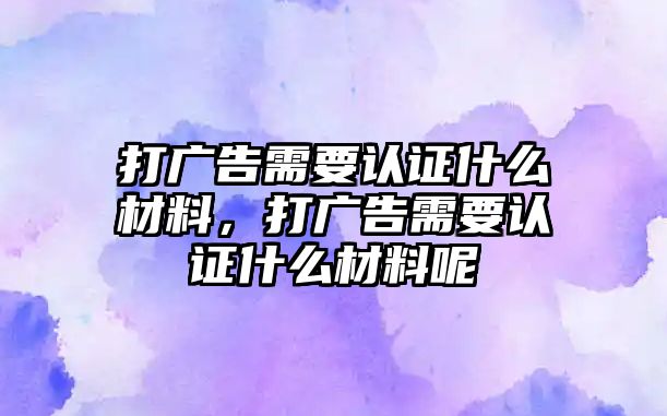 打廣告需要認證什么材料，打廣告需要認證什么材料呢