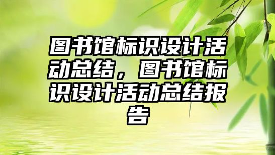 圖書館標識設計活動總結，圖書館標識設計活動總結報告