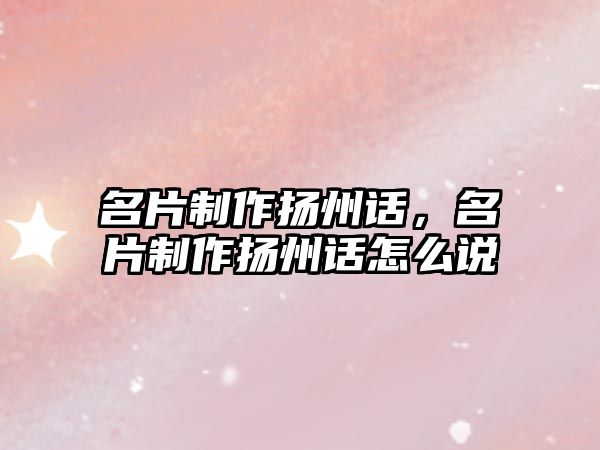 名片制作揚(yáng)州話，名片制作揚(yáng)州話怎么說