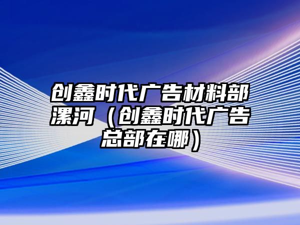 創(chuàng)鑫時(shí)代廣告材料部漯河（創(chuàng)鑫時(shí)代廣告總部在哪）