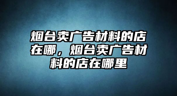 煙臺賣廣告材料的店在哪，煙臺賣廣告材料的店在哪里