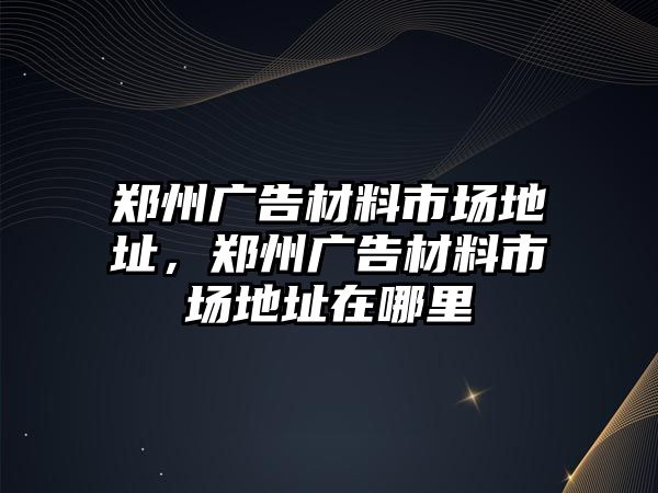 鄭州廣告材料市場地址，鄭州廣告材料市場地址在哪里