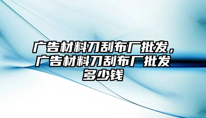 廣告材料刀刮布廠批發(fā)，廣告材料刀刮布廠批發(fā)多少錢