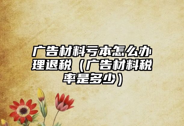 廣告材料虧本怎么辦理退稅（廣告材料稅率是多少）