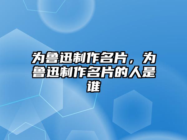 為魯迅制作名片，為魯迅制作名片的人是誰(shuí)