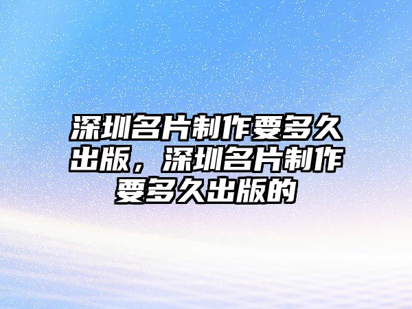 深圳名片制作要多久出版，深圳名片制作要多久出版的