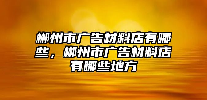 郴州市廣告材料店有哪些，郴州市廣告材料店有哪些地方