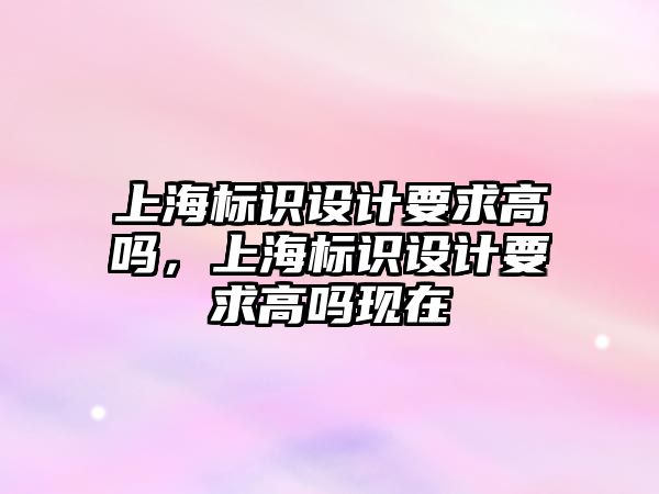 上海標識設計要求高嗎，上海標識設計要求高嗎現(xiàn)在