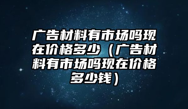 廣告材料有市場嗎現(xiàn)在價(jià)格多少（廣告材料有市場嗎現(xiàn)在價(jià)格多少錢）