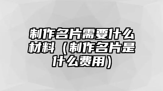 制作名片需要什么材料（制作名片是什么費用）