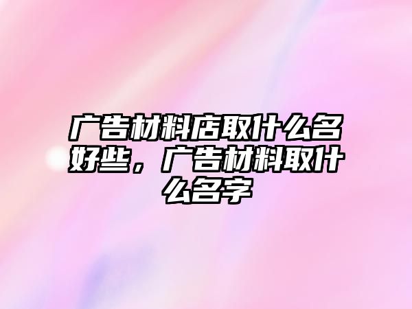 廣告材料店取什么名好些，廣告材料取什么名字