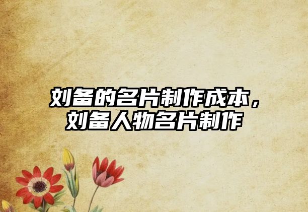 劉備的名片制作成本，劉備人物名片制作