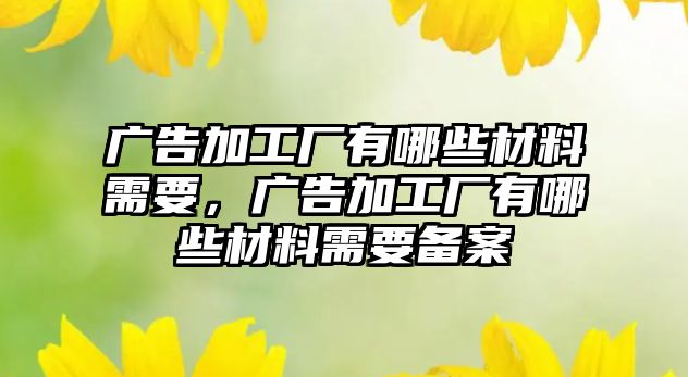 廣告加工廠有哪些材料需要，廣告加工廠有哪些材料需要備案