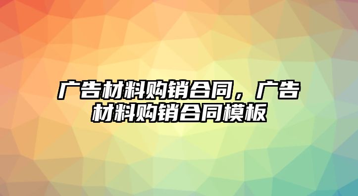 廣告材料購銷合同，廣告材料購銷合同模板