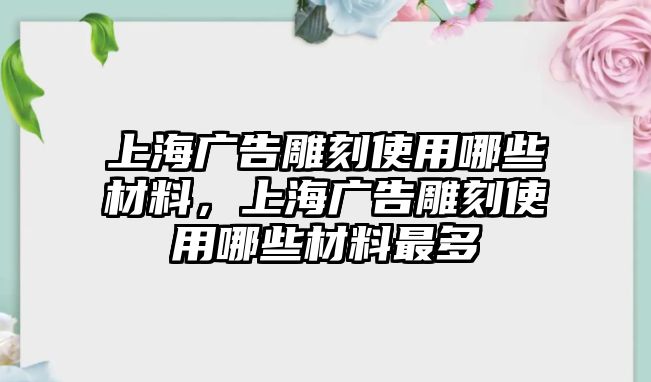 上海廣告雕刻使用哪些材料，上海廣告雕刻使用哪些材料最多