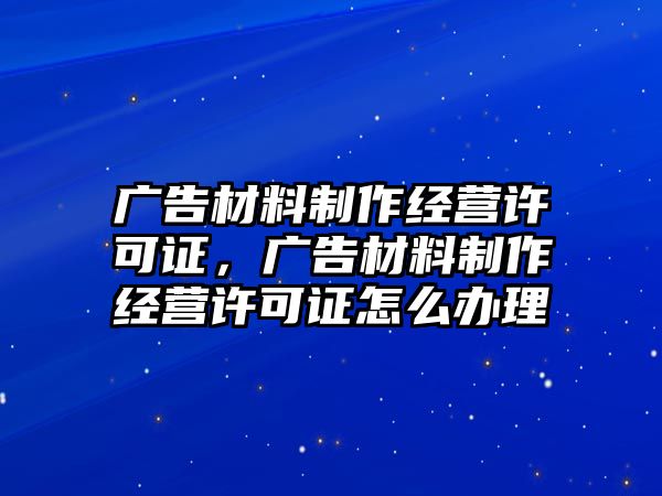 廣告材料制作經(jīng)營許可證，廣告材料制作經(jīng)營許可證怎么辦理