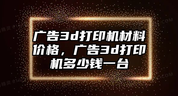 廣告3d打印機(jī)材料價(jià)格，廣告3d打印機(jī)多少錢一臺(tái)