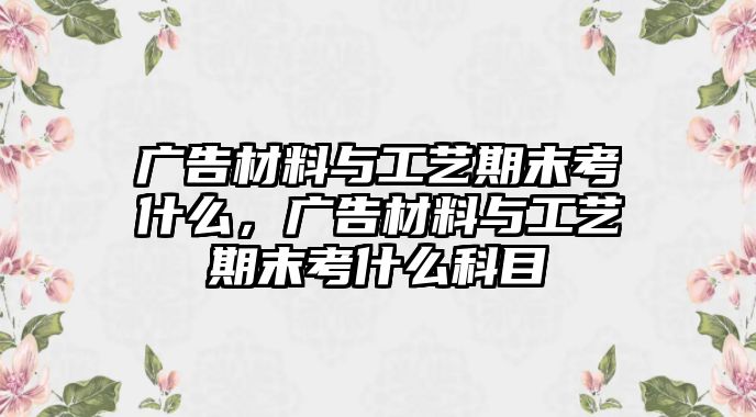 廣告材料與工藝期末考什么，廣告材料與工藝期末考什么科目