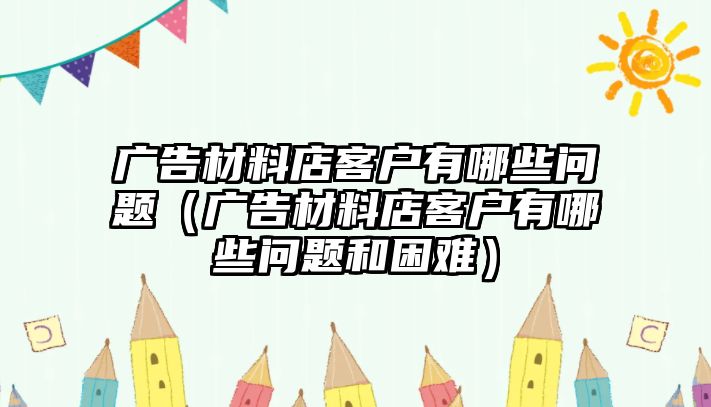 廣告材料店客戶有哪些問題（廣告材料店客戶有哪些問題和困難）