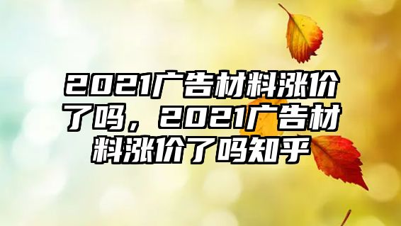 2021廣告材料漲價(jià)了嗎，2021廣告材料漲價(jià)了嗎知乎