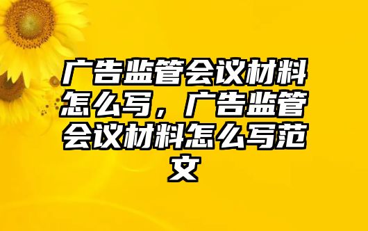 廣告監(jiān)管會議材料怎么寫，廣告監(jiān)管會議材料怎么寫范文