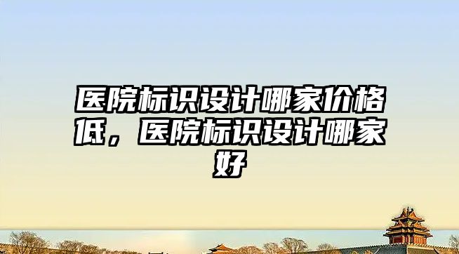 醫(yī)院標識設計哪家價格低，醫(yī)院標識設計哪家好