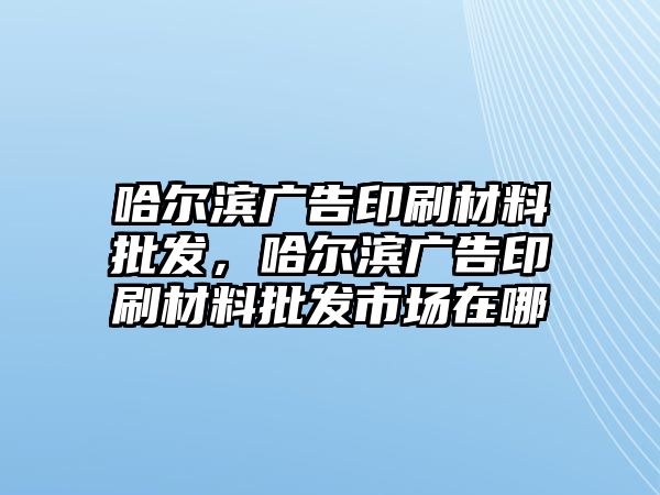 哈爾濱廣告印刷材料批發(fā)，哈爾濱廣告印刷材料批發(fā)市場(chǎng)在哪