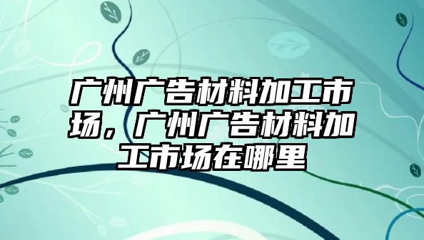 廣州廣告材料加工市場，廣州廣告材料加工市場在哪里