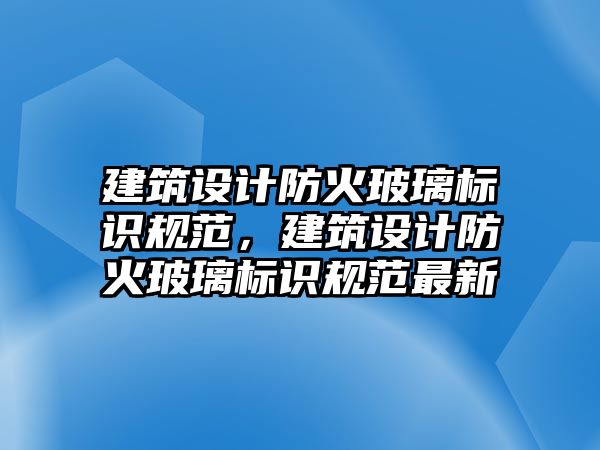 建筑設(shè)計防火玻璃標(biāo)識規(guī)范，建筑設(shè)計防火玻璃標(biāo)識規(guī)范最新