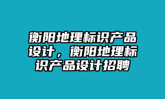 衡陽(yáng)地理標(biāo)識(shí)產(chǎn)品設(shè)計(jì)，衡陽(yáng)地理標(biāo)識(shí)產(chǎn)品設(shè)計(jì)招聘