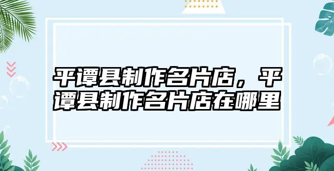 平譚縣制作名片店，平譚縣制作名片店在哪里