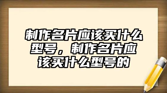 制作名片應(yīng)該買什么型號(hào)，制作名片應(yīng)該買什么型號(hào)的