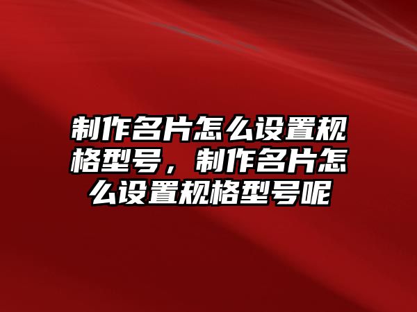 制作名片怎么設(shè)置規(guī)格型號(hào)，制作名片怎么設(shè)置規(guī)格型號(hào)呢