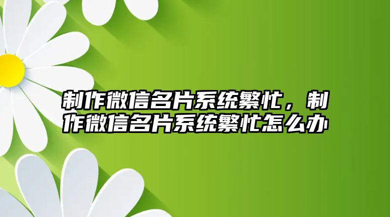 制作微信名片系統(tǒng)繁忙，制作微信名片系統(tǒng)繁忙怎么辦