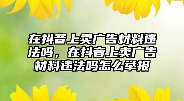 在抖音上賣廣告材料違法嗎，在抖音上賣廣告材料違法嗎怎么舉報