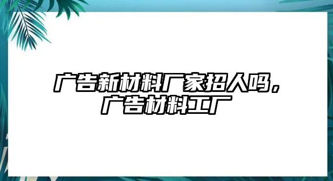 廣告新材料廠家招人嗎，廣告材料工廠