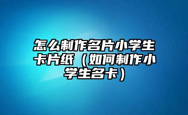 怎么制作名片小學生卡片紙（如何制作小學生名卡）