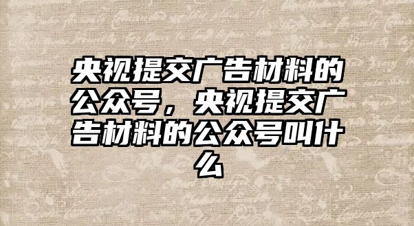 央視提交廣告材料的公眾號，央視提交廣告材料的公眾號叫什么