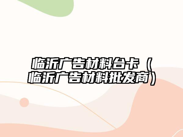 臨沂廣告材料臺(tái)卡（臨沂廣告材料批發(fā)商）