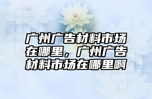 廣州廣告材料市場在哪里，廣州廣告材料市場在哪里啊