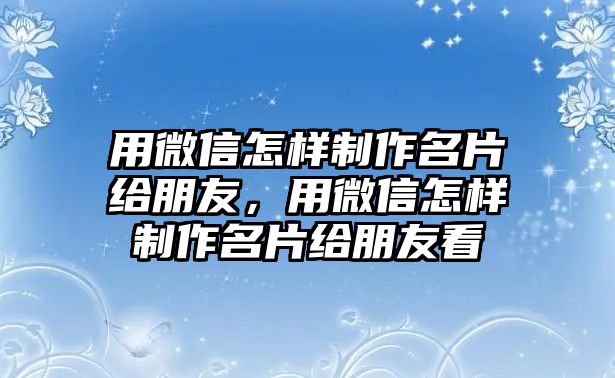 用微信怎樣制作名片給朋友，用微信怎樣制作名片給朋友看