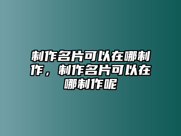 制作名片可以在哪制作，制作名片可以在哪制作呢