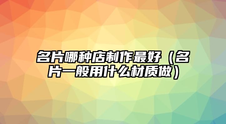 名片哪種店制作最好（名片一般用什么材質(zhì)做）