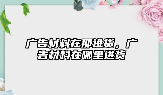 廣告材料在那進(jìn)貨，廣告材料在哪里進(jìn)貨