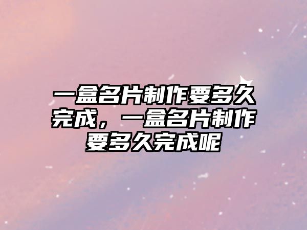 一盒名片制作要多久完成，一盒名片制作要多久完成呢