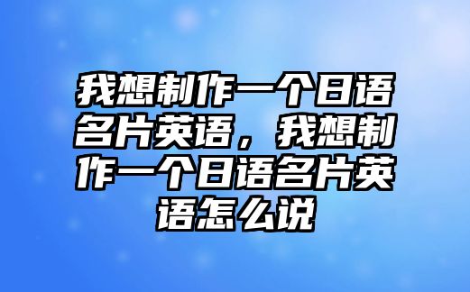 我想制作一個日語名片英語，我想制作一個日語名片英語怎么說