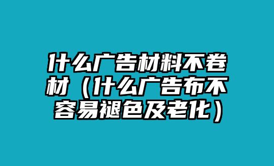 什么廣告材料不卷材（什么廣告布不容易褪色及老化）